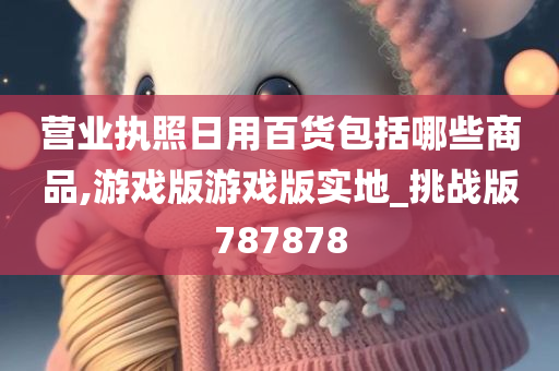 营业执照日用百货包括哪些商品,游戏版游戏版实地_挑战版787878