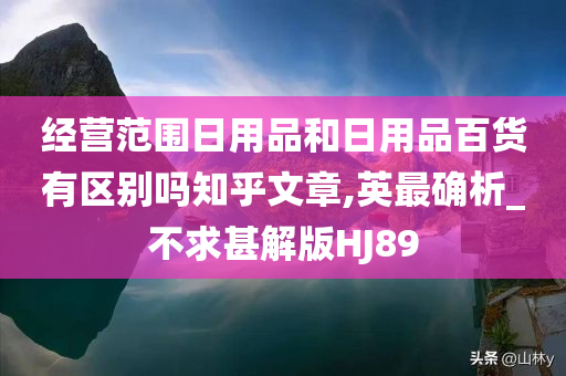 经营范围日用品和日用品百货有区别吗知乎文章,英最确析_不求甚解版HJ89