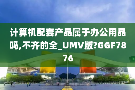 计算机配套产品属于办公用品吗,不齐的全_UMV版?GGF7876