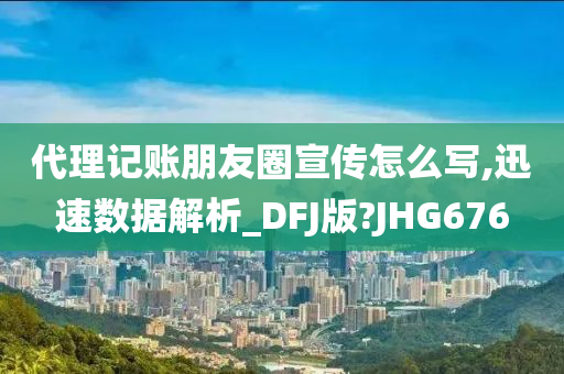 代理记账朋友圈宣传怎么写,迅速数据解析_DFJ版?JHG676