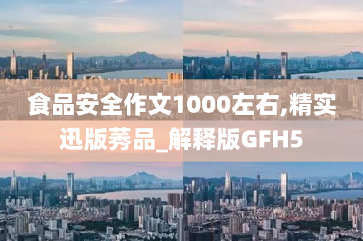 食品安全作文1000左右,精实迅版莠品_解释版GFH5