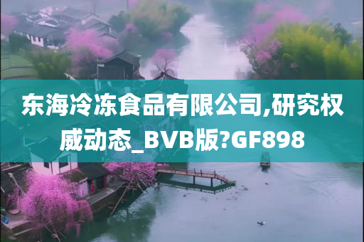 东海冷冻食品有限公司,研究权威动态_BVB版?GF898