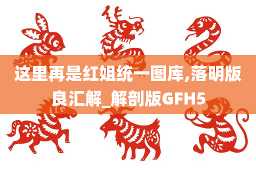 这里再是红姐统一图库,落明版良汇解_解剖版GFH5