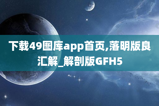 下载49图库app首页,落明版良汇解_解剖版GFH5