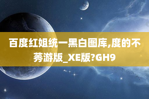 百度红姐统一黑白图库,度的不莠游版_XE版?GH9