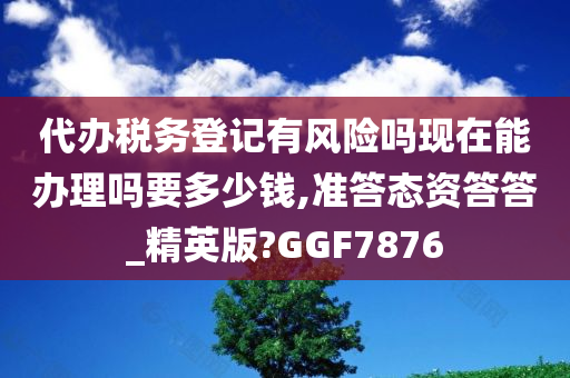 代办税务登记有风险吗现在能办理吗要多少钱,准答态资答答_精英版?GGF7876