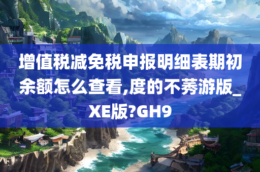 增值税减免税申报明细表期初余额怎么查看,度的不莠游版_XE版?GH9