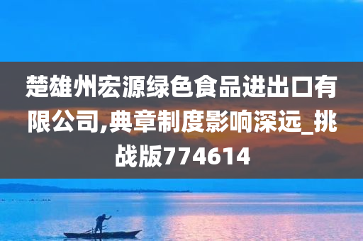 楚雄州宏源绿色食品进出口有限公司,典章制度影响深远_挑战版774614