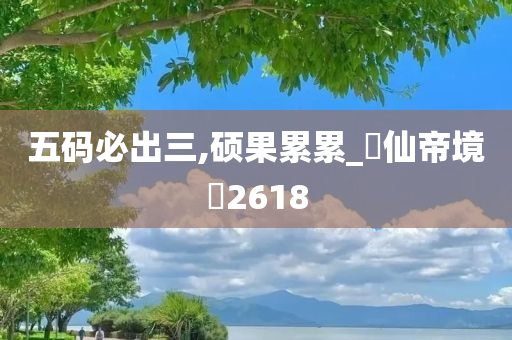 五码必出三,硕果累累_‌仙帝境‌2618