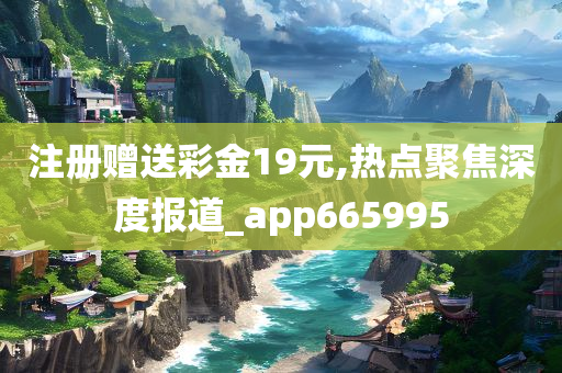 注册赠送彩金19元,热点聚焦深度报道_app665995