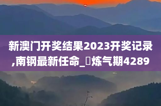 新澳门开奖结果2023开奖记录,南钢最新任命_‌炼气期4289