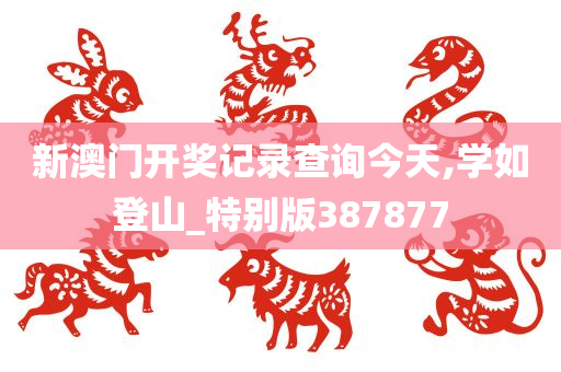 新澳门开奖记录查询今天,学如登山_特别版387877