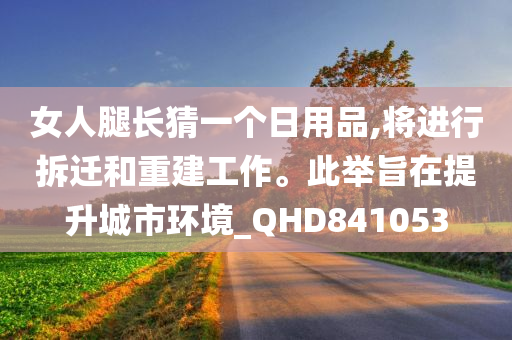 女人腿长猜一个日用品,将进行拆迁和重建工作。此举旨在提升城市环境_QHD841053