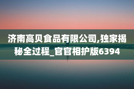 济南高贝食品有限公司,独家揭秘全过程_官官相护版6394