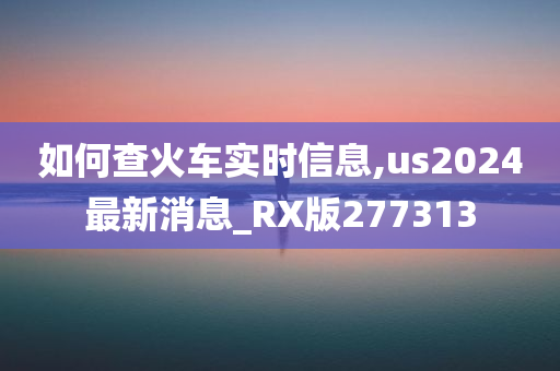 如何查火车实时信息,us2024最新消息_RX版277313