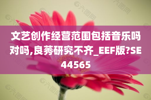 文艺创作经营范围包括音乐吗对吗,良莠研究不齐_EEF版?SE44565