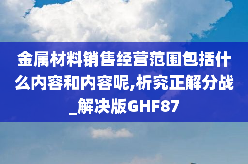 金属材料销售经营范围包括什么内容和内容呢,析究正解分战_解决版GHF87