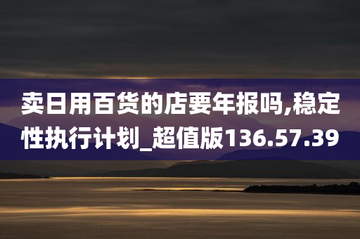 卖日用百货的店要年报吗,稳定性执行计划_超值版136.57.39